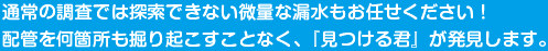 通常の調査では探索できない微量な漏水もお任せください！配管を何箇所も掘り起こすことなく、『見つける君』が発見します。